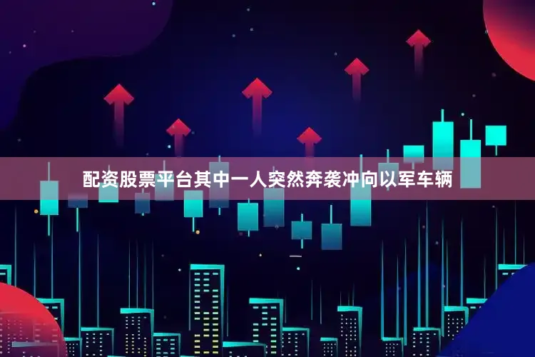 配资股票平台其中一人突然奔袭冲向以军车辆