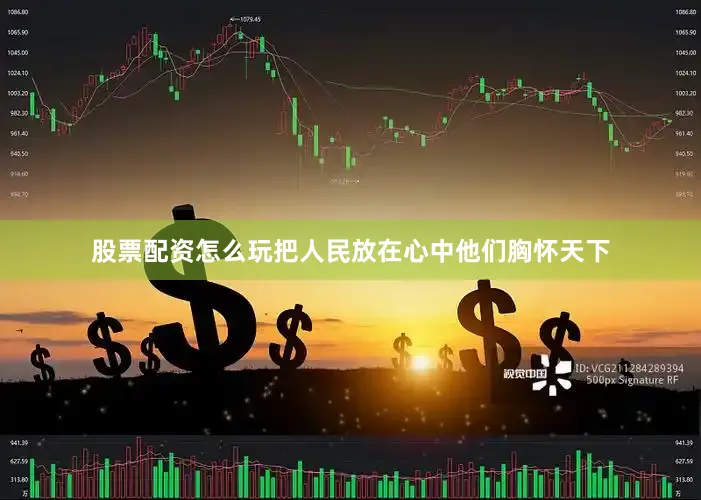 股票配资怎么玩把人民放在心中他们胸怀天下