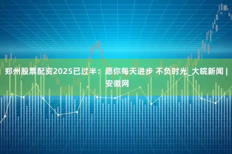 郑州股票配资2025已过半：愿你每天进步 不负时光_大皖新闻 | 安徽网