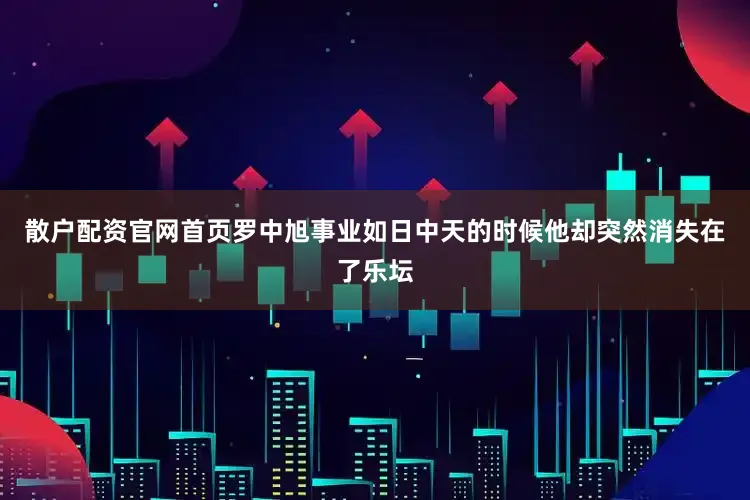 散户配资官网首页罗中旭事业如日中天的时候他却突然消失在了乐坛