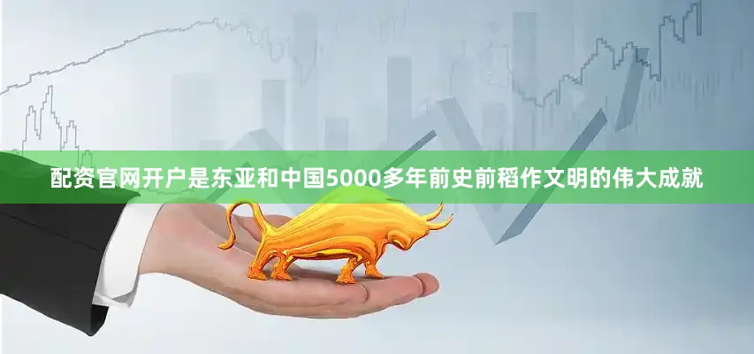 配资官网开户是东亚和中国5000多年前史前稻作文明的伟大成就
