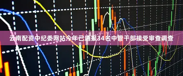 云南配资中纪委网站今年已通报34名中管干部接受审查调查