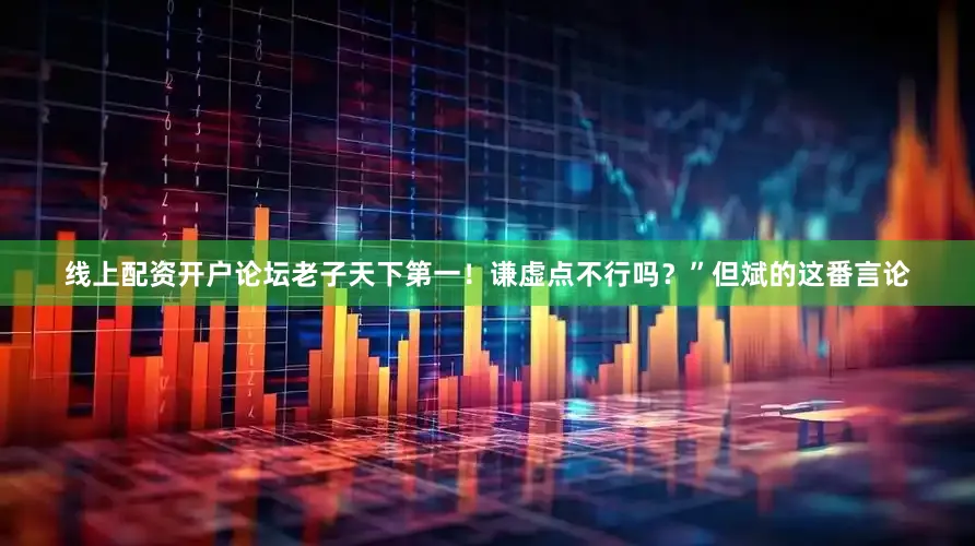线上配资开户论坛老子天下第一！谦虚点不行吗？”但斌的这番言论