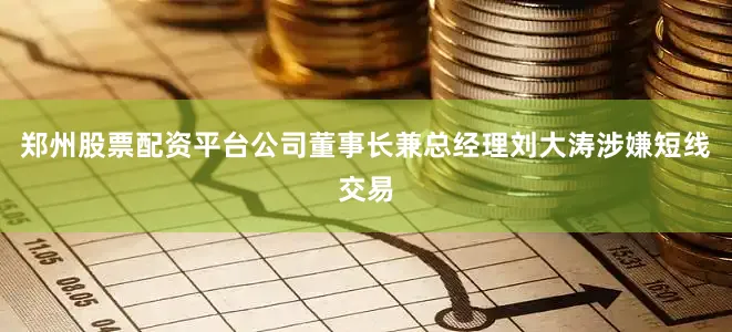 郑州股票配资平台公司董事长兼总经理刘大涛涉嫌短线交易