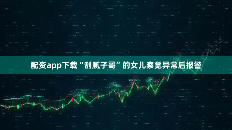 配资app下载“刮腻子哥”的女儿察觉异常后报警