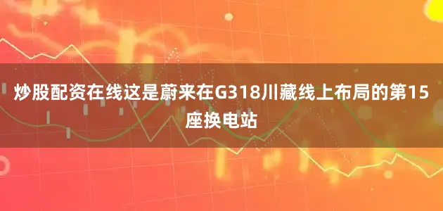 炒股配资在线这是蔚来在G318川藏线上布局的第15座换电站