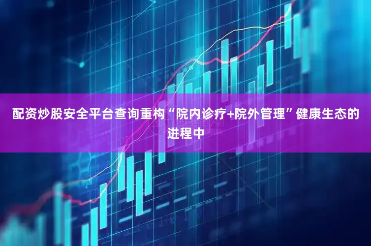 配资炒股安全平台查询重构“院内诊疗+院外管理”健康生态的进程中