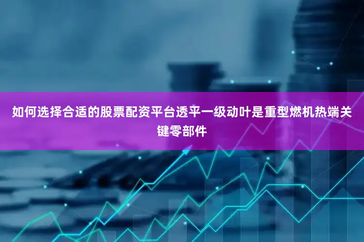 如何选择合适的股票配资平台透平一级动叶是重型燃机热端关键零部件