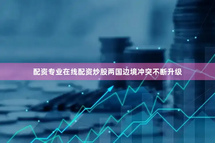 配资专业在线配资炒股两国边境冲突不断升级