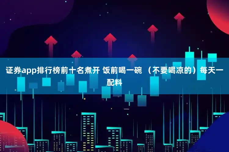 证券app排行榜前十名煮开 饭前喝一碗 （不要喝凉的）每天一配料