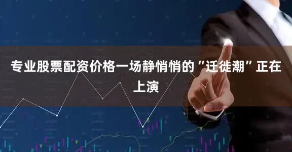 专业股票配资价格一场静悄悄的“迁徙潮”正在上演