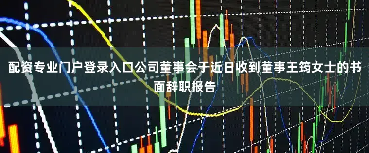 配资专业门户登录入口公司董事会于近日收到董事王筠女士的书面辞职报告